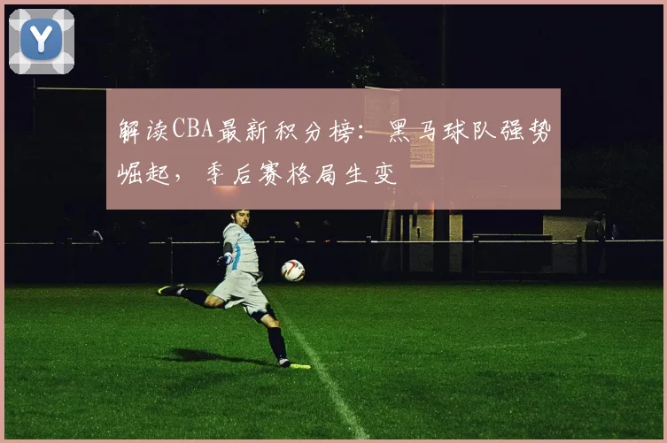 解读CBA最新积分榜：黑马球队强势崛起，季后赛格局生变