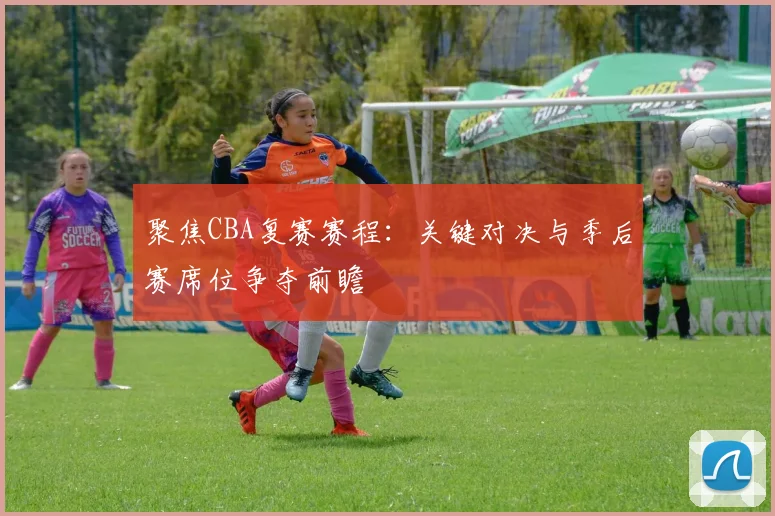 聚焦CBA复赛赛程：关键对决与季后赛席位争夺前瞻