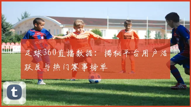 足球360直播数据：揭秘平台用户活跃度与热门赛事榜单
