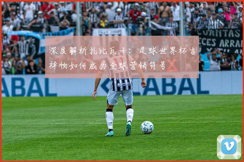 深度解析扎比瓦卡:足球世界杯吉祥物如何成为全球营销符号