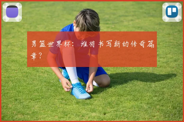 男篮世界杯:谁将书写新的传奇篇章?