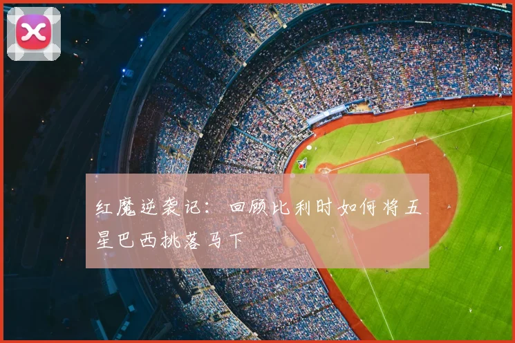 红魔逆袭记：回顾比利时如何将五星巴西挑落马下