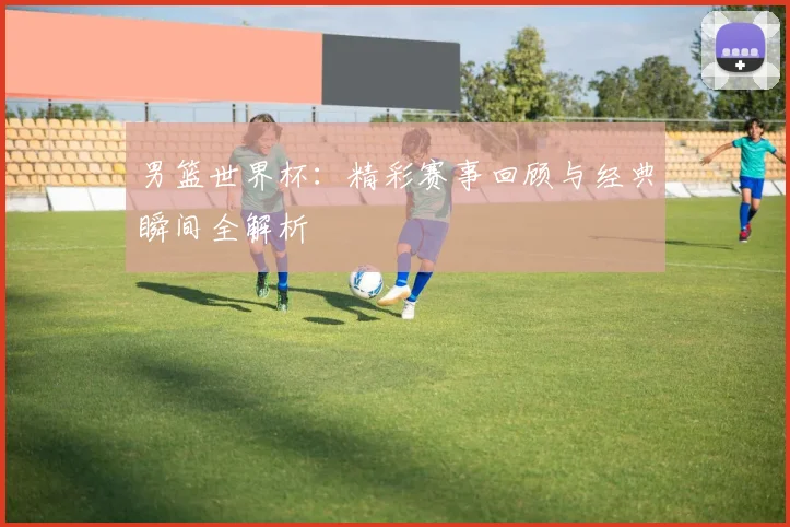 男篮世界杯:精彩赛事回顾与经典瞬间全解析