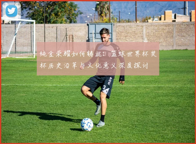 纯金荣耀如何铸就：篮球世界杯奖杯历史沿革与文化意义深度探讨