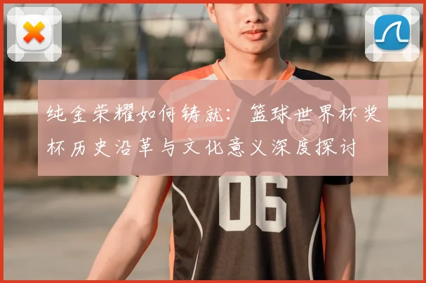 纯金荣耀如何铸就：篮球世界杯奖杯历史沿革与文化意义深度探讨