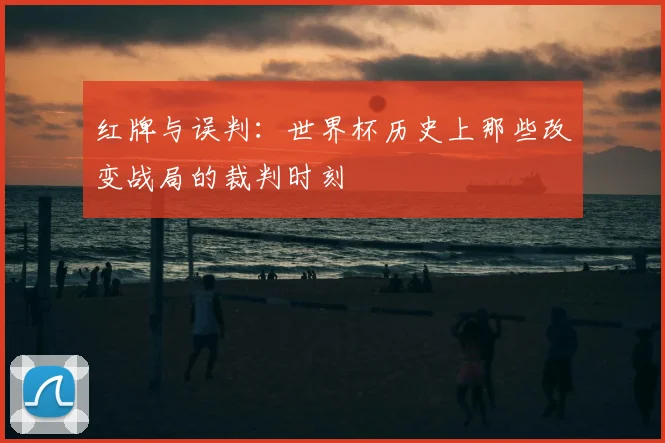 红牌与误判：世界杯历史上那些改变战局的裁判时刻