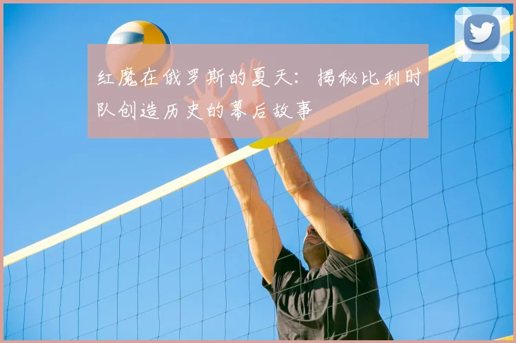 红魔在俄罗斯的夏天：揭秘比利时队创造历史的幕后故事