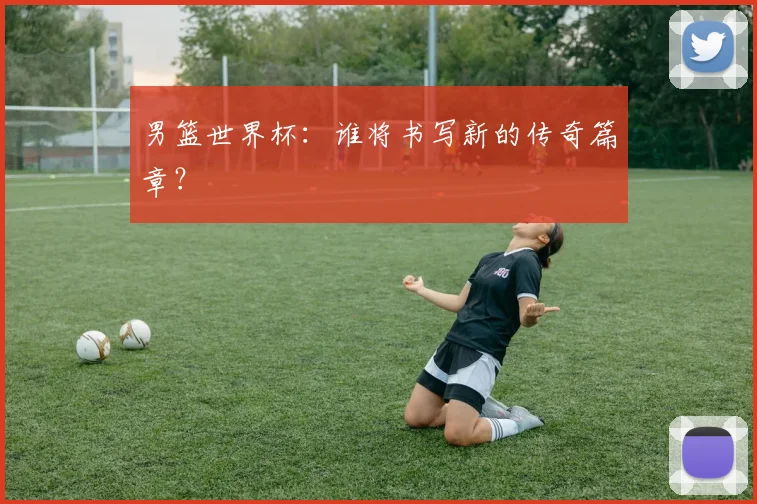 男篮世界杯：谁将书写新的传奇篇章？